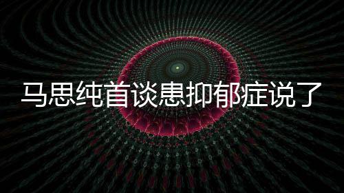 症说症真正的了什曝光谈患抑郁抑郁原因马思么 马思纯首纯患