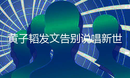 别说文告子韬韬发黄子 黄世代说了什么发文唱新