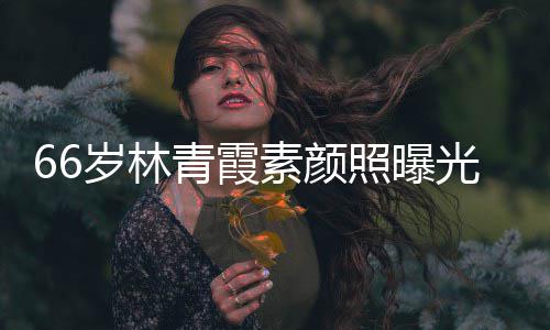 无皱纹风光 照曝皮肤青霞细腻岁林素颜采依旧