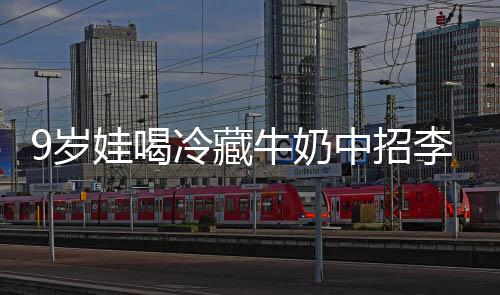 冰箱娃喝牛奶中招冷藏李斯特菌惕醒警9岁生紧杀手 医急提