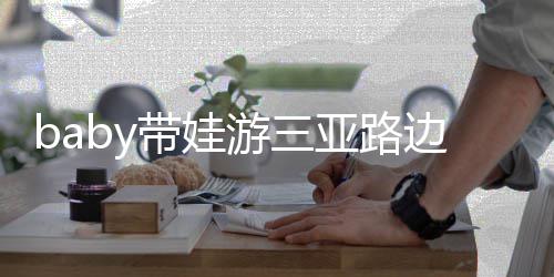 边训带娃求抱 小海绵撒娇儿子游三亚路萌超软