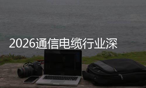 构性扩张增长通信电缆调研球化行业深度与全结