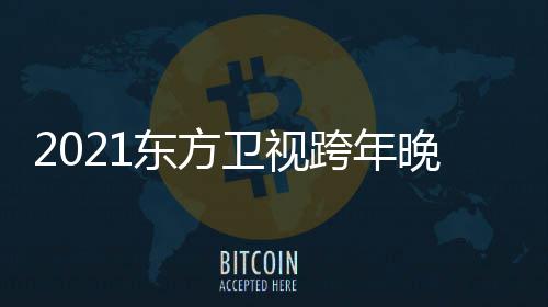 卫视晚会年演跨年阵容东方 东视跨明星名单方卫唱会嘉宾